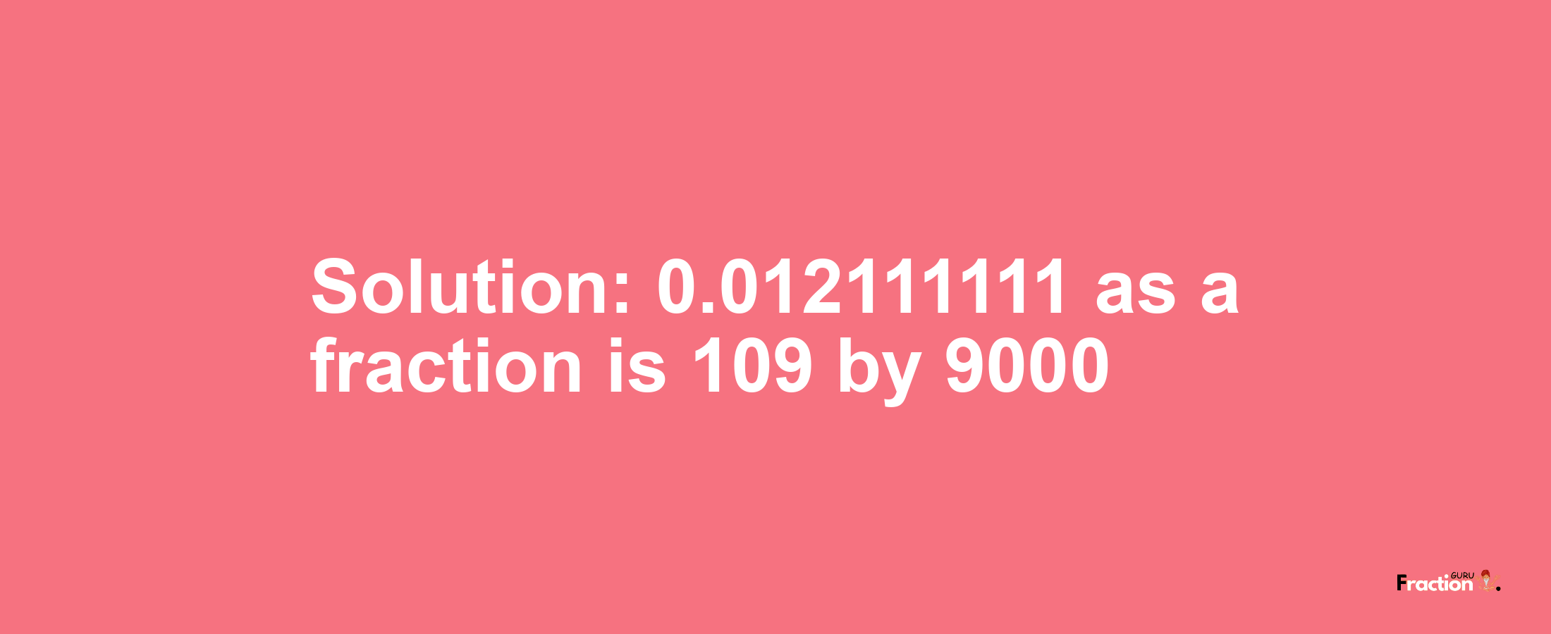 Solution:0.012111111 as a fraction is 109/9000